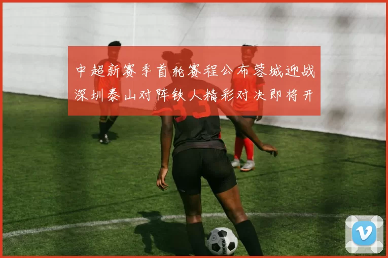 中超新赛季首轮赛程公布蓉城迎战深圳泰山对阵铁人精彩对决即将开启