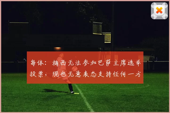 每体：梅西无法参加巴萨主席选举投票，现也无意表态支持任何一方