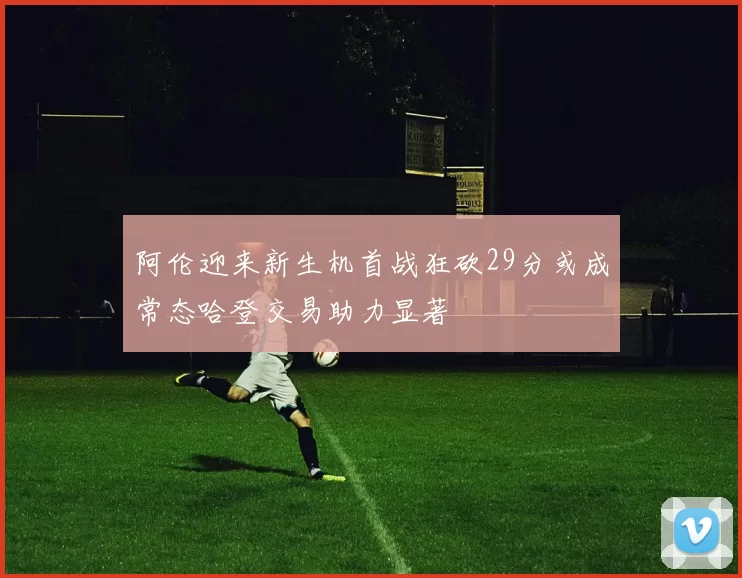 阿伦迎来新生机首战狂砍29分或成常态哈登交易助力显著
