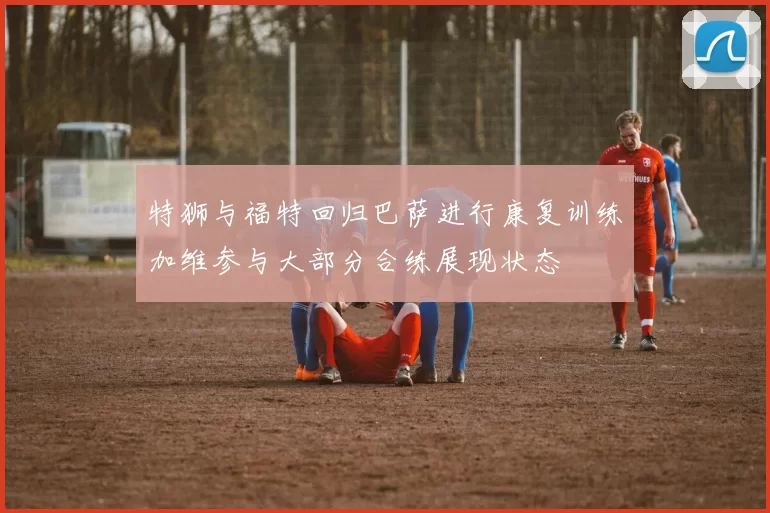 特狮与福特回归巴萨进行康复训练加维参与大部分合练展现状态