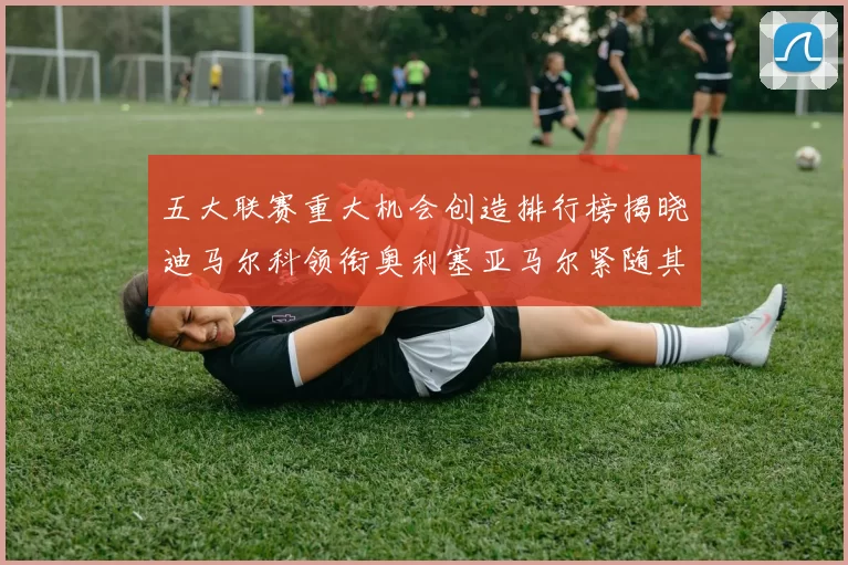 五大联赛重大机会创造排行榜揭晓迪马尔科领衔奥利塞亚马尔紧随其后