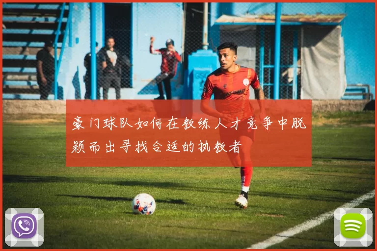 豪门球队如何在教练人才竞争中脱颖而出寻找合适的执教者