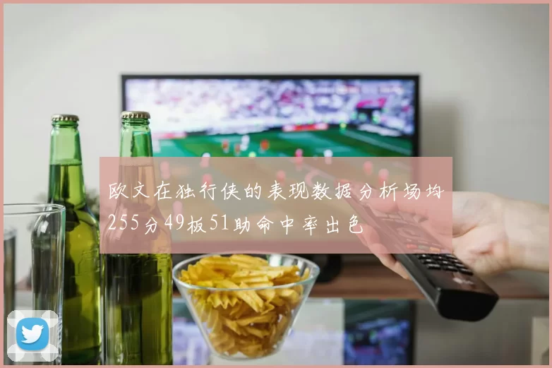 欧文在独行侠的表现数据分析场均255分49板51助命中率出色