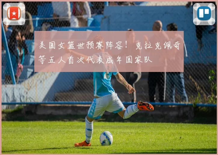 美国女篮世预赛阵容！克拉克佩奇等五人首次代表成年国家队