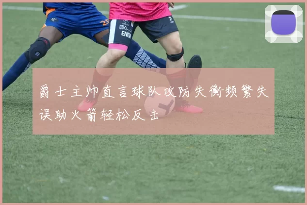 爵士主帅直言球队攻防失衡频繁失误助火箭轻松反击