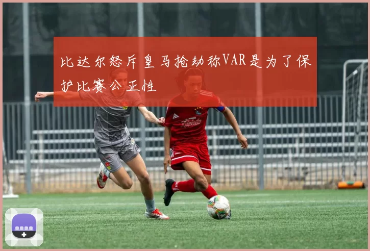 比达尔怒斥皇马抢劫称VAR是为了保护比赛公正性